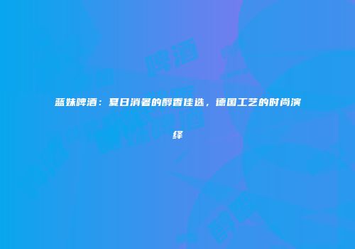 蓝妹啤酒：夏日消暑的醇香佳选，德国工艺的时尚演绎