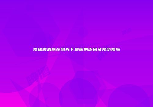 揭秘啤酒瓶在阳光下爆裂的原因及预防措施