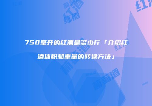 750毫升的红酒是多少斤「介绍红酒体积和重量的转换方法」