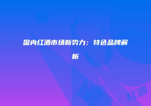 国内红酒市场新势力：特色品牌解析