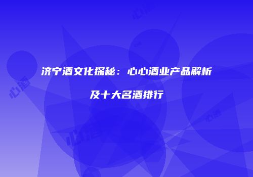 济宁酒文化探秘：心心酒业产品解析及十大名酒排行