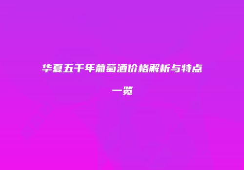 华夏五千年葡萄酒价格解析与特点一览
