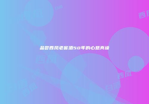 品尝西凤老窖酒50年的心意真谛