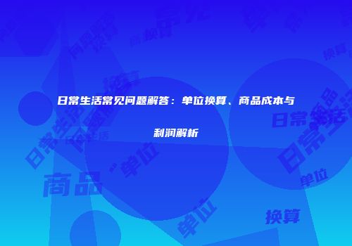 日常生活常见问题解答：单位换算、商品成本与利润解析
