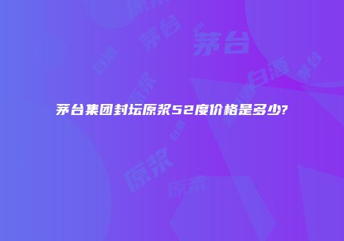 茅台集团封坛原浆52度价格是多少?