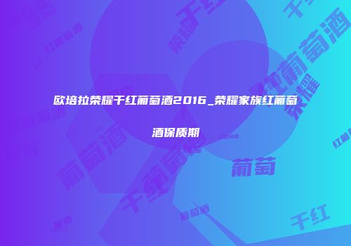 欧培拉荣耀干红葡萄酒2016_荣耀家族红葡萄酒保质期