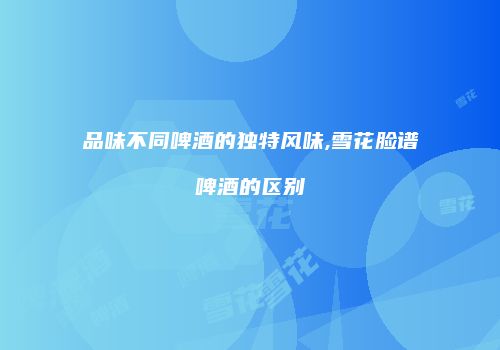 品味不同啤酒的独特风味,雪花脸谱啤酒的区别
