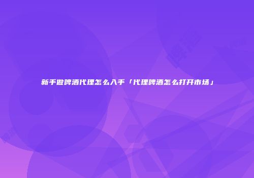 新手做啤酒代理怎么入手「代理啤酒怎么打开市场」
