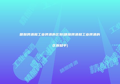 精酿啤酒和工业啤酒的区别(精酿啤酒和工业啤酒的区别知乎)