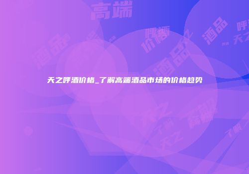 天之呼酒价格_了解高端酒品市场的价格趋势