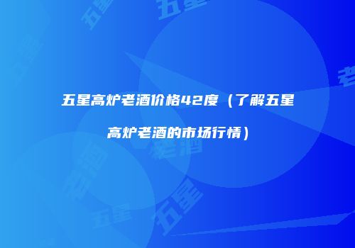 五星高炉老酒价格42度（了解五星高炉老酒的市场行情）