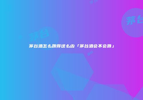 茅台酒怎么跌得这么凶「茅台酒会不会跌」