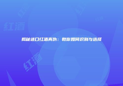揭秘进口红酒真伪：教你如何识别与选择
