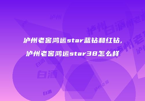 泸州老窖鸿运star蓝钻和红钻,泸州老窖鸿运star38怎么样