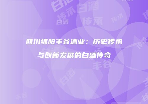 四川绵阳丰谷酒业：历史传承与创新发展的白酒传奇