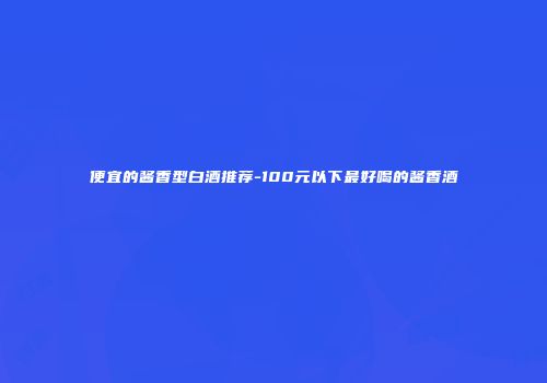 便宜的酱香型白酒推荐-100元以下最好喝的酱香酒