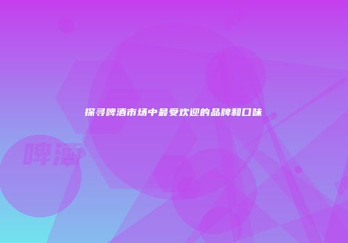 探寻啤酒市场中最受欢迎的品牌和口味