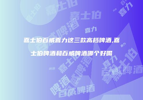 嘉士伯百威喜力这三款高档啤酒,嘉士伯啤酒和百威啤酒哪个好喝