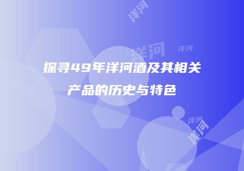 探寻49年洋河酒及其相关产品的历史与特色