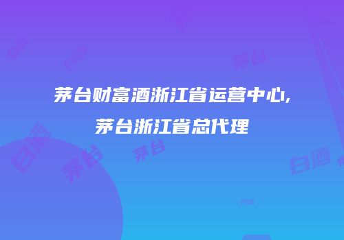 茅台财富酒浙江省运营中心,茅台浙江省总代理