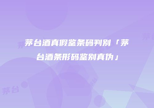茅台酒真假鉴条码判别「茅台酒条形码鉴别真伪」