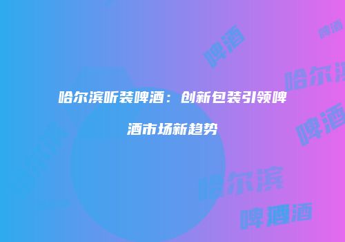哈尔滨听装啤酒：创新包装引领啤酒市场新趋势