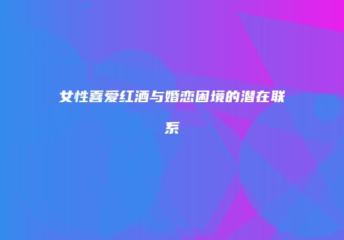 女性喜爱红酒与婚恋困境的潜在联系