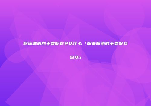 酿造啤酒的主要配料包括什么「酿造啤酒的主要配料包括」
