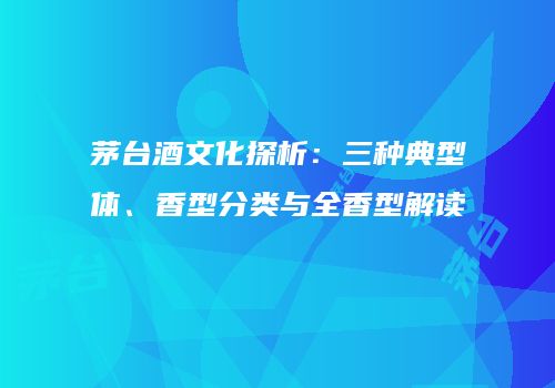 茅台酒文化探析：三种典型体、香型分类与全香型解读