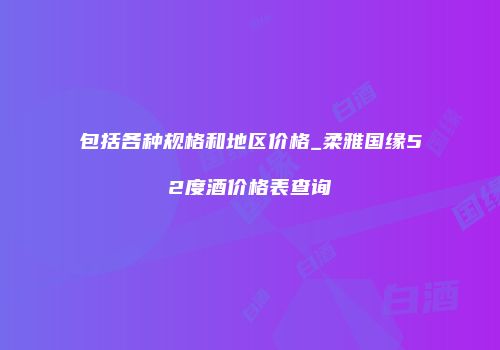 包括各种规格和地区价格_柔雅国缘52度酒价格表查询