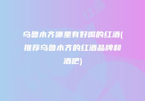 乌鲁木齐哪里有好喝的红酒(推荐乌鲁木齐的红酒品牌和酒吧)
