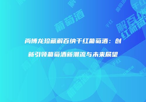 尚博龙珍藏解百纳干红葡萄酒：创新引领葡萄酒新潮流与未来展望