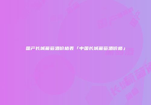 国产长城葡萄酒价格表「中国长城葡萄酒价格」