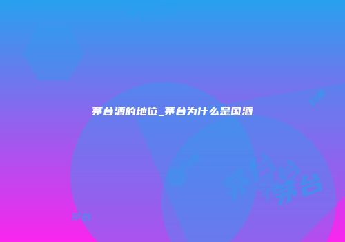 茅台酒的地位_茅台为什么是国酒