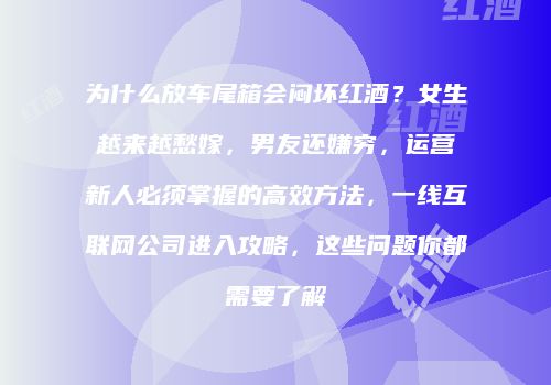 为什么放车尾箱会闷坏红酒？女生越来越愁嫁，男友还嫌穷，运营新人必须掌握的高效方法，一线互联网公司进入攻略，这些问题你都需要了解