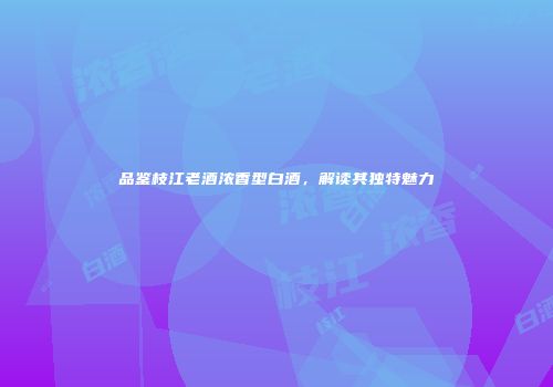品鉴枝江老酒浓香型白酒，解读其独特魅力