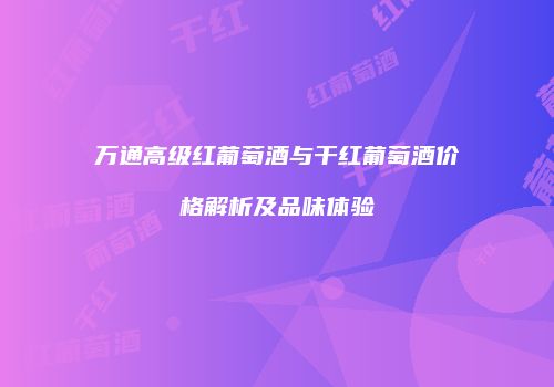 万通高级红葡萄酒与干红葡萄酒价格解析及品味体验
