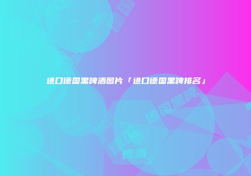 进口德国黑啤酒图片「进口德国黑啤排名」