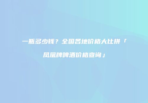一瓶多少钱？全国各地价格大比拼「凤凰牌啤酒价格查询」