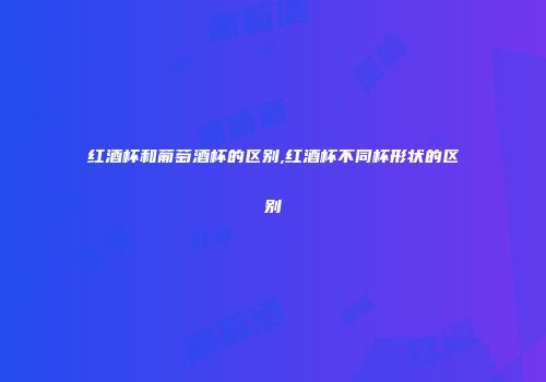 红酒杯和葡萄酒杯的区别,红酒杯不同杯形状的区别