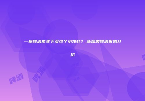 一瓶啤酒能买下多少个小龙虾？,新加坡啤酒价格介绍