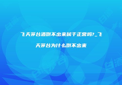 飞天茅台酒倒不出来属于正常吗?_飞天茅台为什么倒不出来