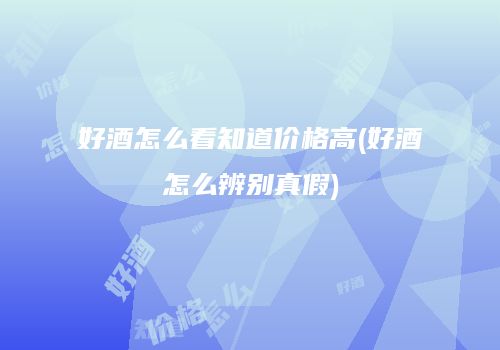 好酒怎么看知道价格高(好酒怎么辨别真假)