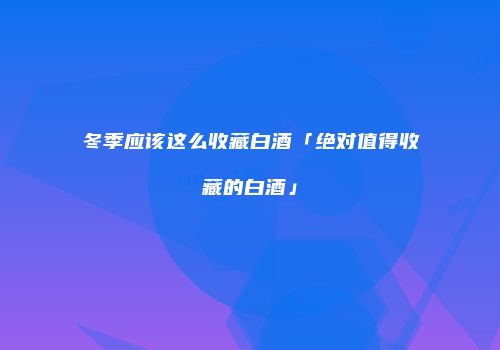 冬季应该这么收藏白酒「绝对值得收藏的白酒」