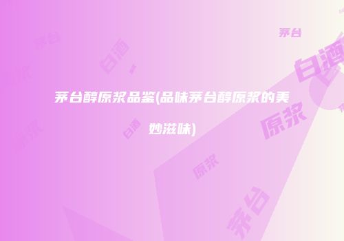 茅台醇原浆品鉴(品味茅台醇原浆的美妙滋味)
