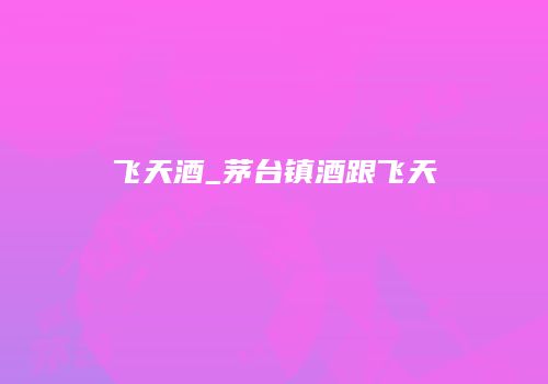 飞天酒_茅台镇酒跟飞天