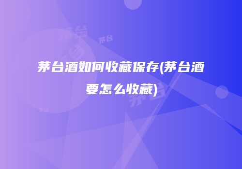 茅台酒如何收藏保存(茅台酒要怎么收藏)