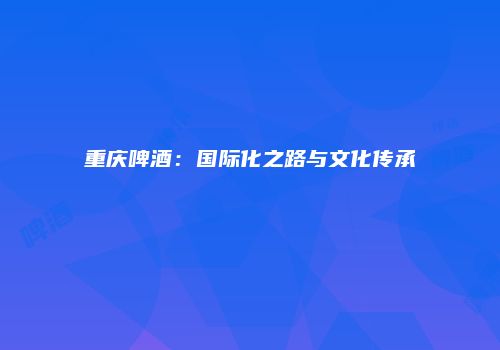 重庆啤酒：国际化之路与文化传承