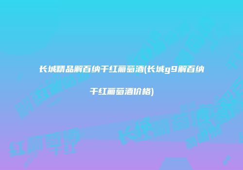 长城精品解百纳干红葡萄酒(长城g9解百纳干红葡萄酒价格)