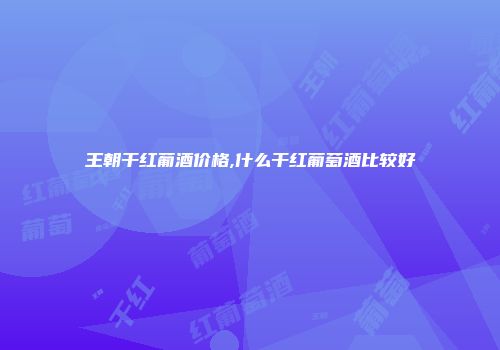 王朝干红葡酒价格,什么干红葡萄酒比较好